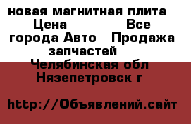 новая магнитная плита › Цена ­ 10 000 - Все города Авто » Продажа запчастей   . Челябинская обл.,Нязепетровск г.